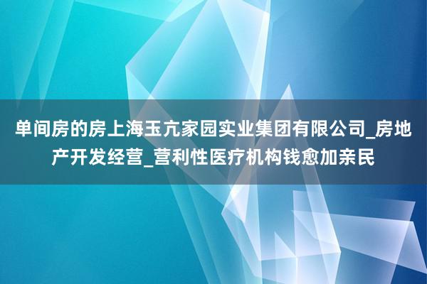 单间房的房上海玉亢家园实业集团有限公司_房地产开发经营_营利性医疗机构钱愈加亲民