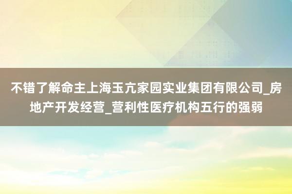 不错了解命主上海玉亢家园实业集团有限公司_房地产开发经营_营利性医疗机构五行的强弱