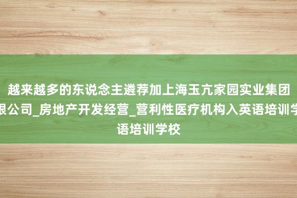 越来越多的东说念主遴荐加上海玉亢家园实业集团有限公司_房地产开发经营_营利性医疗机构入英语培训学校