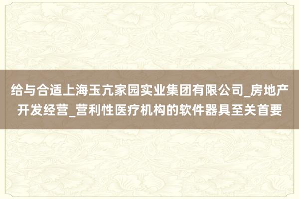 给与合适上海玉亢家园实业集团有限公司_房地产开发经营_营利性医疗机构的软件器具至关首要